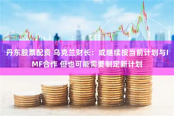 丹东股票配资 乌克兰财长：或继续按当前计划与IMF合作 但也可能需要制定新计划