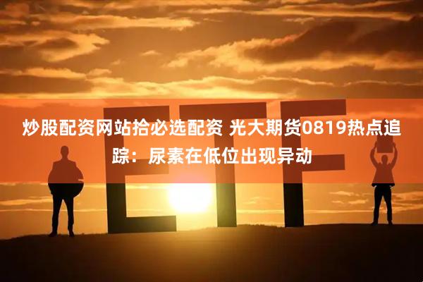 炒股配资网站拾必选配资 光大期货0819热点追踪：尿素在低位出现异动