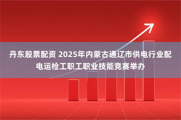 丹东股票配资 2025年内蒙古通辽市供电行业配电运检工职工职业技能竞赛举办