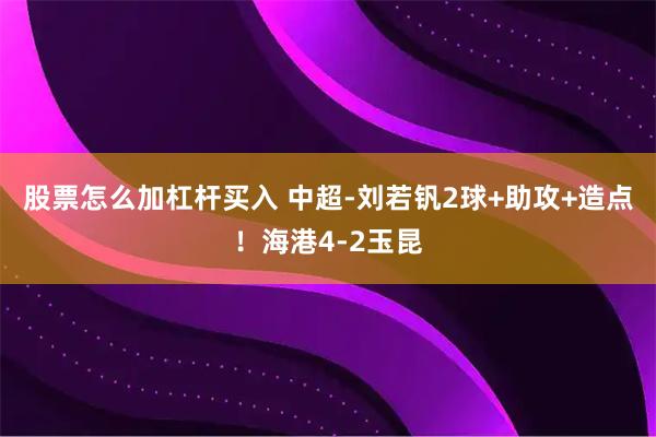 股票怎么加杠杆买入 中超-刘若钒2球+助攻+造点！海港4-2玉昆