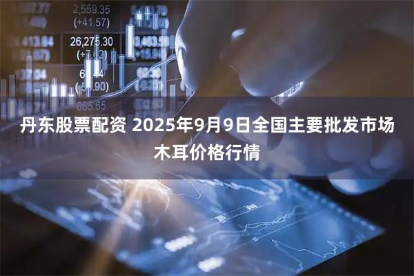 丹东股票配资 2025年9月9日全国主要批发市场木耳价格行情
