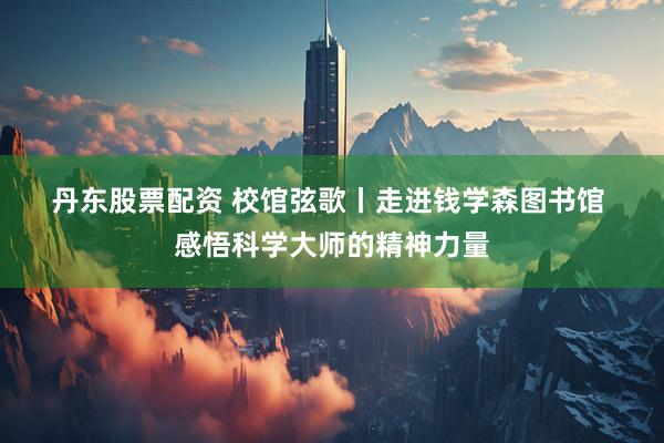 丹东股票配资 校馆弦歌丨走进钱学森图书馆&#32;感悟科学大师的精神力量