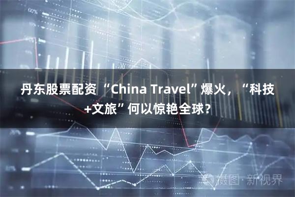 丹东股票配资 “China Travel”爆火，“科技+文旅”何以惊艳全球？