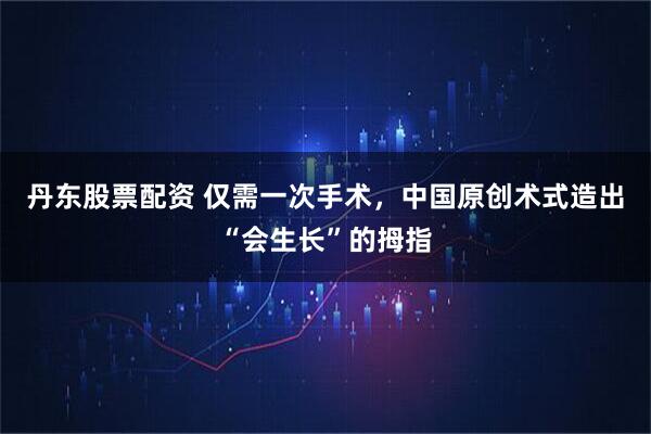丹东股票配资 仅需一次手术，中国原创术式造出“会生长”的拇指