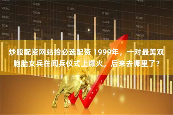 炒股配资网站拾必选配资 1999年，一对最美双胞胎女兵在阅兵仪式上爆火，后来去哪里了？