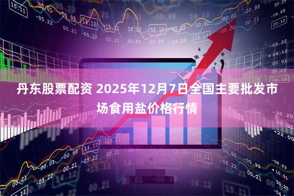 丹东股票配资 2025年12月7日全国主要批发市场食用盐价格行情
