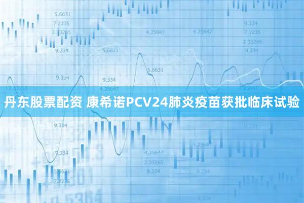 丹东股票配资 康希诺PCV24肺炎疫苗获批临床试验