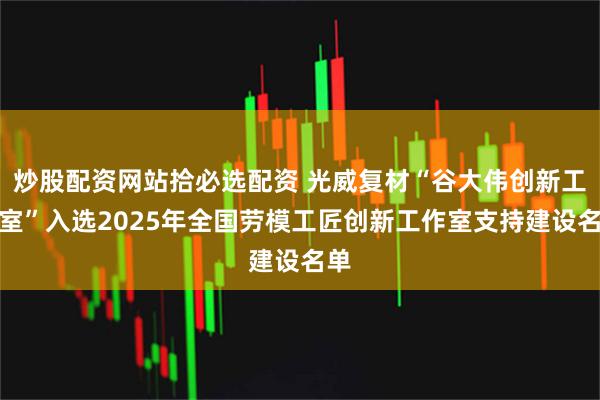 炒股配资网站拾必选配资 光威复材“谷大伟创新工作室”入选2025年全国劳模工匠创新工作室支持建设名单