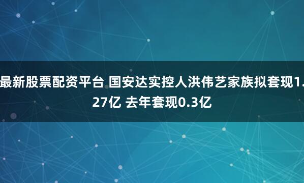 最新股票配资平台 国安达实控人洪伟艺家族拟套现1.27亿 去年套现0.3亿