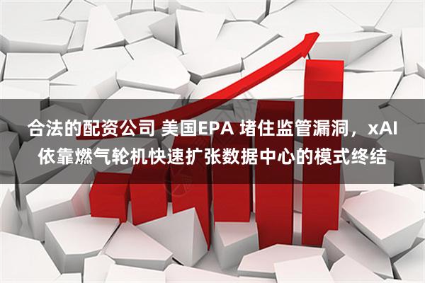 合法的配资公司 美国EPA 堵住监管漏洞，xAI依靠燃气轮机快速扩张数据中心的模式终结