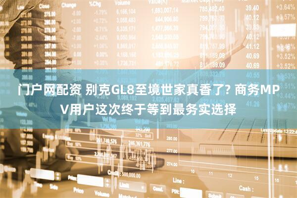 门户网配资 别克GL8至境世家真香了? 商务MPV用户这次终于等到最务实选择