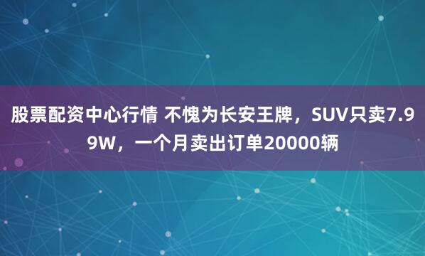 股票配资中心行情 不愧为长安王牌，SUV只卖7.99W，一个月卖出订单20000辆