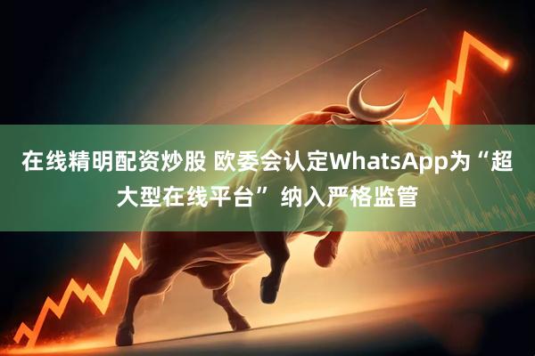 在线精明配资炒股 欧委会认定WhatsApp为“超大型在线平台” 纳入严格监管