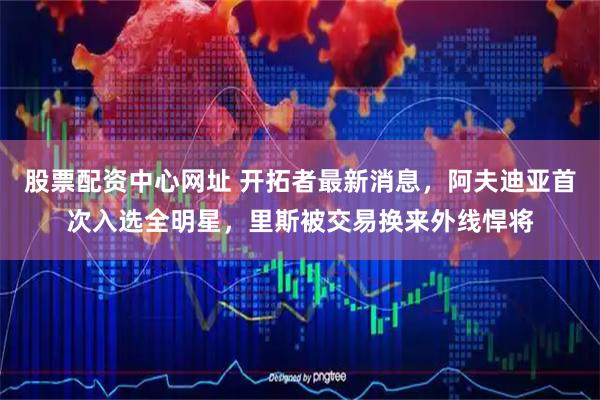 股票配资中心网址 开拓者最新消息，阿夫迪亚首次入选全明星，里斯被交易换来外线悍将