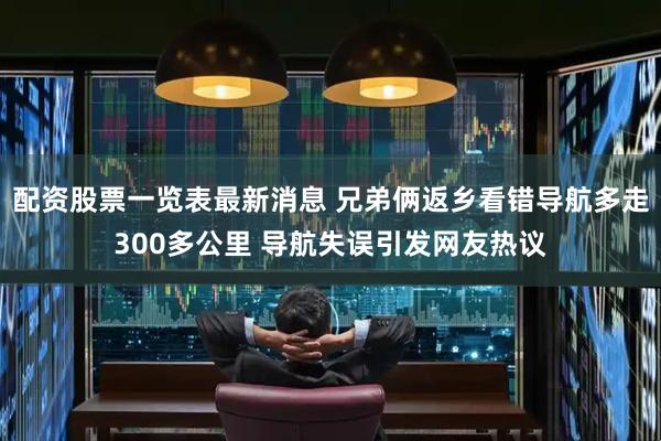 配资股票一览表最新消息 兄弟俩返乡看错导航多走300多公里 导航失误引发网友热议