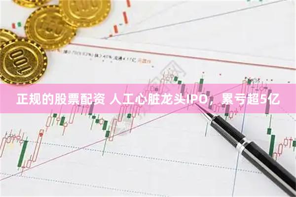 正规的股票配资 人工心脏龙头IPO，累亏超5亿
