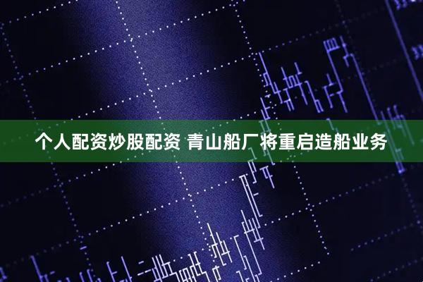 个人配资炒股配资 青山船厂将重启造船业务