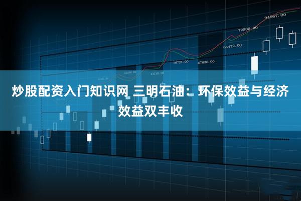 炒股配资入门知识网 三明石油：环保效益与经济效益双丰收