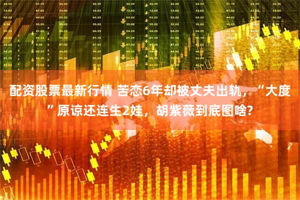 配资股票最新行情 苦恋6年却被丈夫出轨，“大度”原谅还连生2娃，胡紫薇到底图啥?