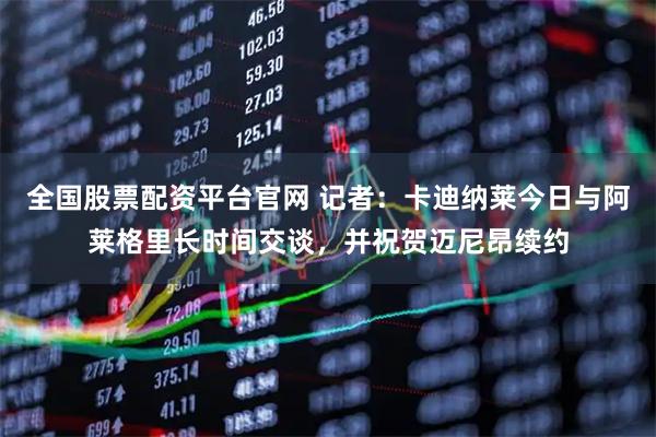 全国股票配资平台官网 记者：卡迪纳莱今日与阿莱格里长时间交谈，并祝贺迈尼昂续约