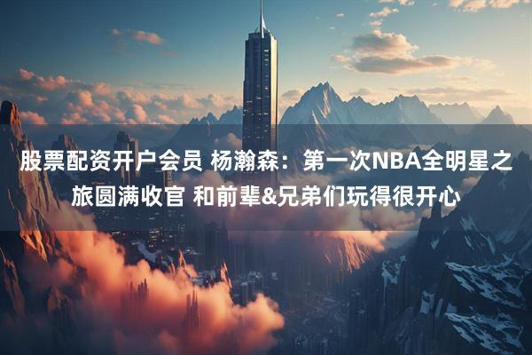 股票配资开户会员 杨瀚森：第一次NBA全明星之旅圆满收官 和前辈&兄弟们玩得很开心