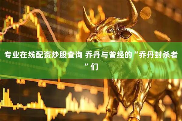 专业在线配资炒股查询 乔丹与曾经的“乔丹封杀者”们