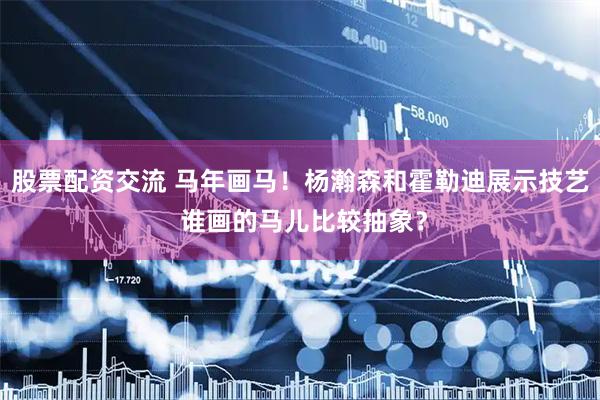 股票配资交流 马年画马！杨瀚森和霍勒迪展示技艺 谁画的马儿比较抽象？