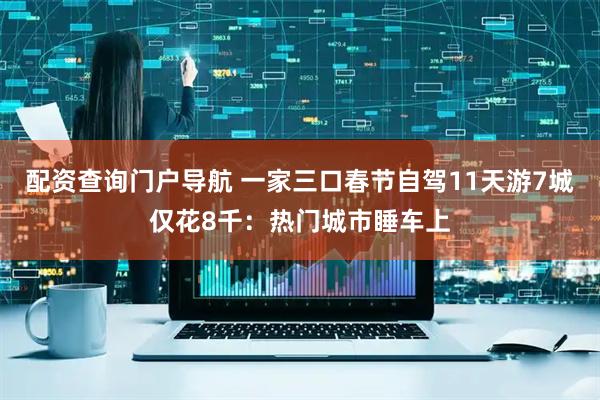 配资查询门户导航 一家三口春节自驾11天游7城仅花8千：热门城市睡车上