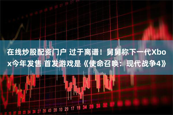 在线炒股配资门户 过于离谱！舅舅称下一代Xbox今年发售 首发游戏是《使命召唤：现代战争4》