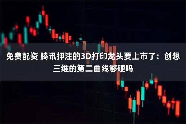 免费配资 腾讯押注的3D打印龙头要上市了：创想三维的第二曲线够硬吗