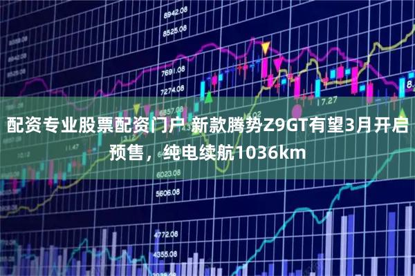 配资专业股票配资门户 新款腾势Z9GT有望3月开启预售，纯电续航1036km