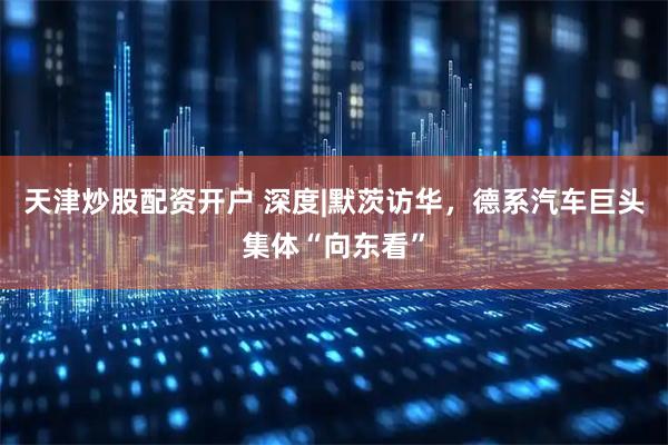 天津炒股配资开户 深度|默茨访华，德系汽车巨头集体“向东看”