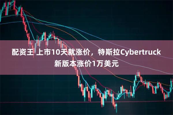 配资王 上市10天就涨价，特斯拉Cybertruck新版本涨价1万美元