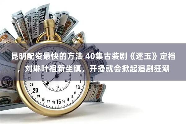 昆明配资最快的方法 40集古装剧《逐玉》定档，刘琳叶祖新坐镇，开播就会掀起追剧狂潮