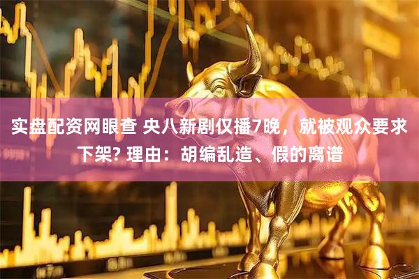 实盘配资网眼查 央八新剧仅播7晚，就被观众要求下架? 理由：胡编乱造、假的离谱