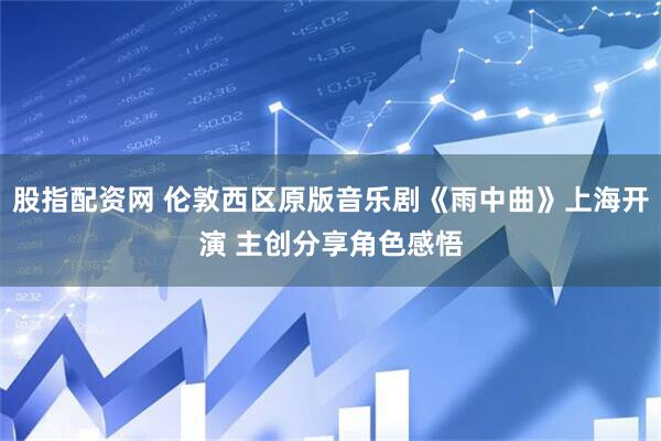 股指配资网 伦敦西区原版音乐剧《雨中曲》上海开演 主创分享角色感悟