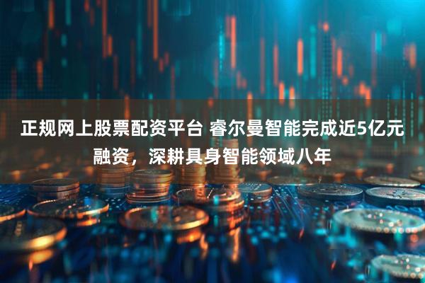正规网上股票配资平台 睿尔曼智能完成近5亿元融资，深耕具身智能领域八年