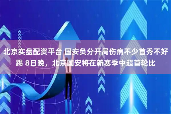 北京实盘配资平台 国安负分开局伤病不少首秀不好踢 8日晚，北京国安将在新赛季中超首轮比