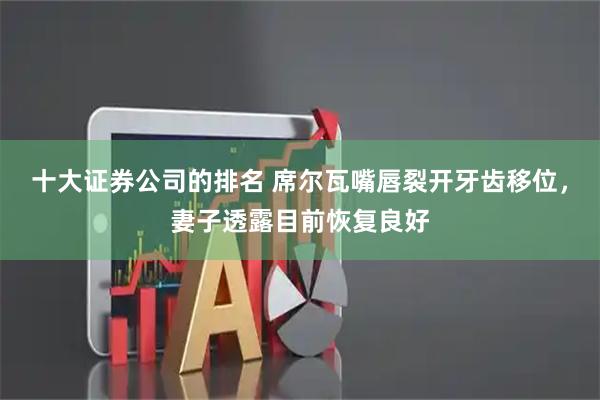 十大证券公司的排名 席尔瓦嘴唇裂开牙齿移位，妻子透露目前恢复良好