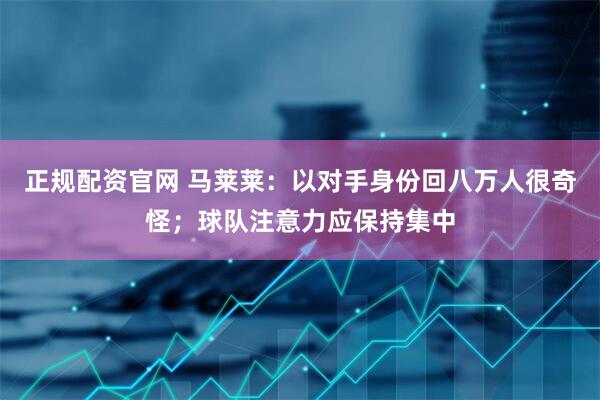 正规配资官网 马莱莱：以对手身份回八万人很奇怪；球队注意力应保持集中
