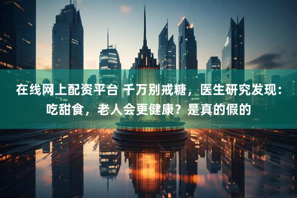 在线网上配资平台 千万别戒糖，医生研究发现：吃甜食，老人会更健康？是真的假的