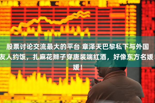 股票讨论交流最大的平台 章泽天巴黎私下与外国友人约饭，扎麻花辫子穿唐装端红酒，好像东方名媛！