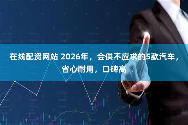 在线配资网站 2026年，会供不应求的5款汽车，省心耐用，口碑高