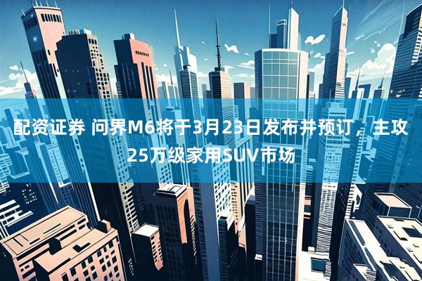 配资证券 问界M6将于3月23日发布并预订，主攻25万级家用SUV市场