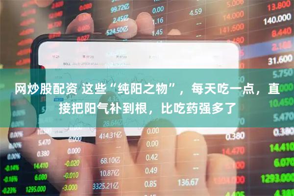 网炒股配资 这些“纯阳之物”，每天吃一点，直接把阳气补到根，比吃药强多了