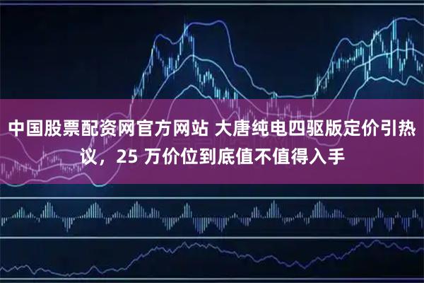 中国股票配资网官方网站 大唐纯电四驱版定价引热议，25 万价位到底值不值得入手