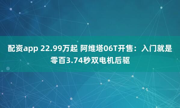 配资app 22.99万起 阿维塔06T开售：入门就是零百3.74秒双电机后驱