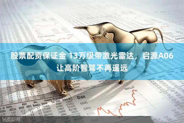股票配资保证金 13万级带激光雷达，启源A06让高阶智驾不再遥远
