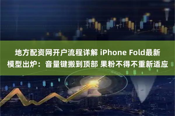 地方配资网开户流程详解 iPhone Fold最新模型出炉：音量键搬到顶部 果粉不得不重新适应