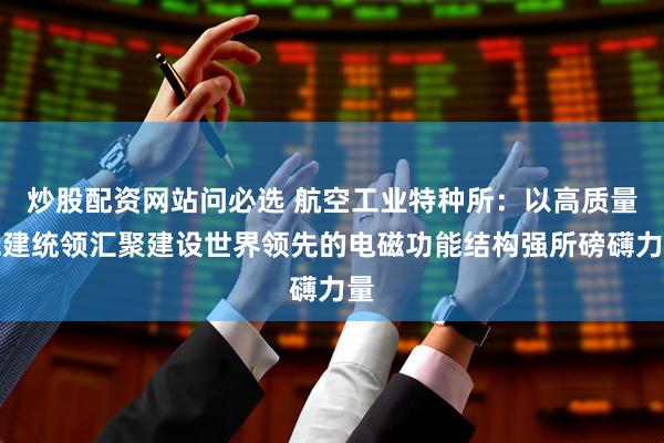 炒股配资网站问必选 航空工业特种所：以高质量党建统领汇聚建设世界领先的电磁功能结构强所磅礴力量